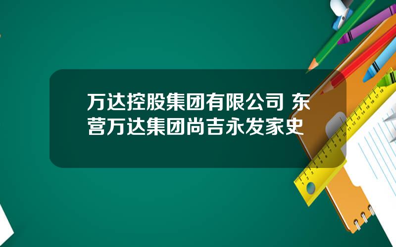 万达控股集团有限公司 东营万达集团尚吉永发家史